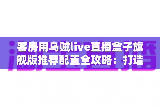 客房用乌贼live直播盒子旗舰版推荐配置全攻略：打造流畅高清的客房直播娱乐体验