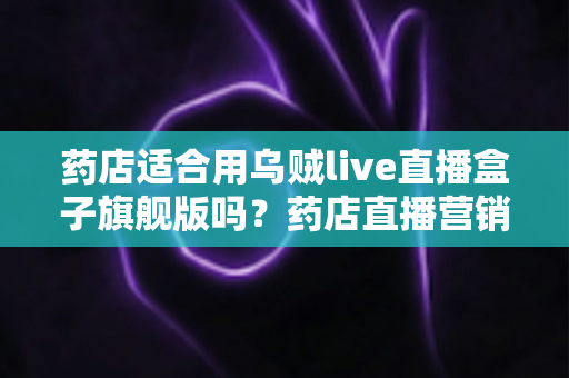 药店适合用乌贼live直播盒子旗舰版吗？药店直播营销全景解析与选购指南