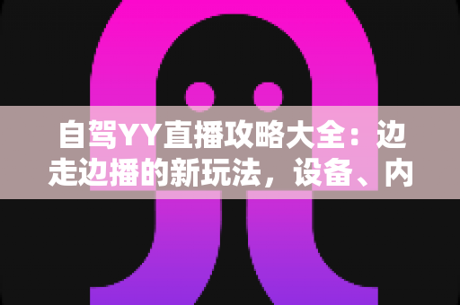 自驾YY直播攻略大全:边走边播的新玩法,设备、内容与变现一文讲透 自驾YY直播攻略大全:边走边播的新玩法,设备、内容与变现一文讲透