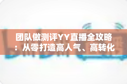团队做测评YY直播全攻略：从零打造高人气、高转化直播测评账号的实战指南