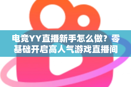 电竞YY直播新手怎么做？零基础开启高人气游戏直播间的完整实用指南