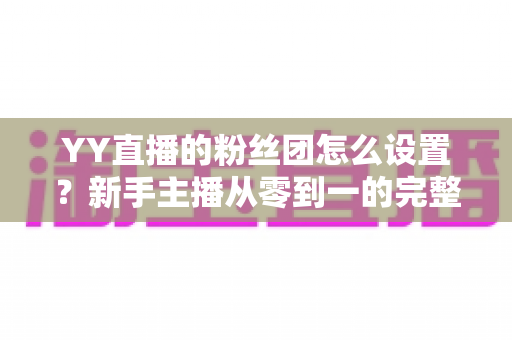 YY直播的粉丝团怎么设置?新手主播从零到一的完整运营攻略 YY直播的粉丝团怎么设置?新手主播从零到一的完整运营攻略