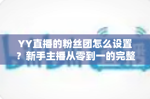 YY直播的粉丝团怎么设置？新手主播从零到一的完整运营攻略