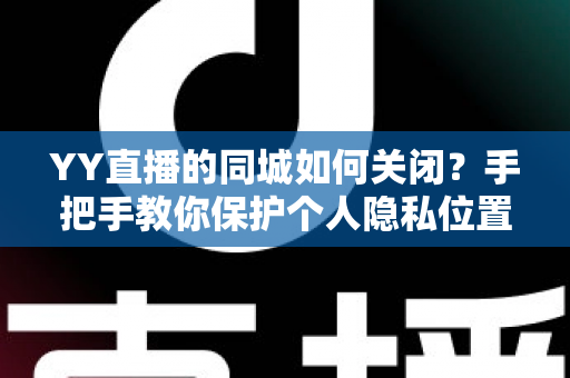 YY直播的同城如何关闭？手把手教你保护个人隐私位置信息的完整教程