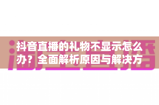 抖音直播的礼物不显示怎么办?全面解析原因与解决方法 抖音直播的礼物不显示怎么办?全面解析原因与解决方法