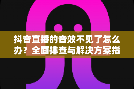 抖音直播的音效不见了怎么办?全面排查与解决方案指南 抖音直播的音效不见了怎么办?全面排查与解决方案指南