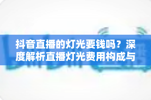 抖音直播的灯光要钱吗?深度解析直播灯光费用构成与省钱包指南 抖音直播的灯光要钱吗?深度解析直播灯光费用构成与省钱包指南