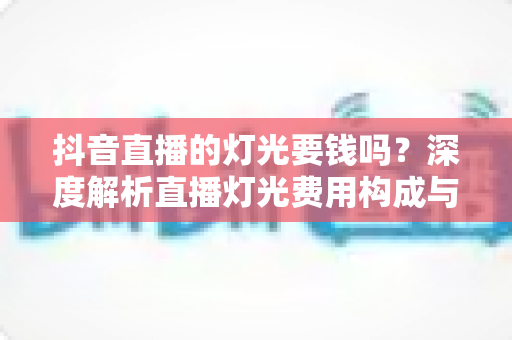 抖音直播的灯光要钱吗?深度解析直播灯光费用构成与省钱包指南 抖音直播的灯光要钱吗?深度解析直播灯光费用构成与省钱包指南