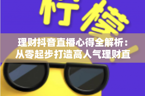 理财抖音直播心得全解析:从零起步打造高人气理财直播间的实战经验、涨粉技巧与合规避坑指南 理财抖音直播心得全解析:从零起步打造高人气理财直播间的实战经验、涨粉技巧与合规避坑指南