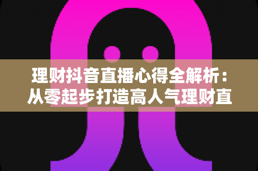 理财抖音直播心得全解析:从零起步打造高人气理财直播间的实战经验、涨粉技巧与合规避坑指南 理财抖音直播心得全解析:从零起步打造高人气理财直播间的实战经验、涨粉技巧与合规避坑指南