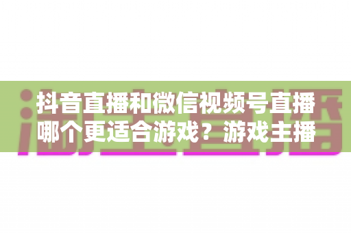抖音直播和微信视频号直播哪个更适合游戏？游戏主播选平台的深度实战指南