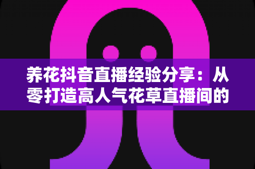 养花抖音直播经验分享：从零打造高人气花草直播间的实战指南