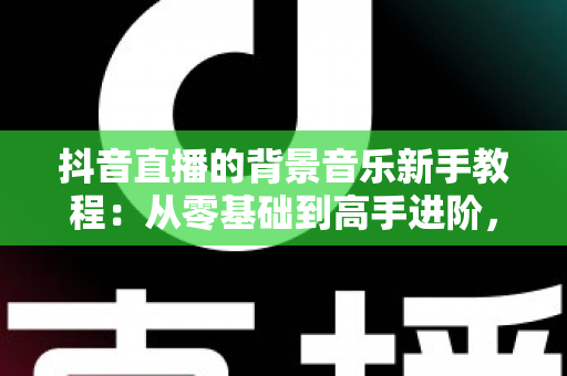 抖音直播的背景音乐新手教程:从零基础到高手进阶,一文掌握直播间音乐搭配、版权避坑与氛围营造全攻略 抖音直播的背景音乐新手教程:从零基础到高手进阶,一文掌握直播间音乐搭配、版权避坑与氛围营造全攻略