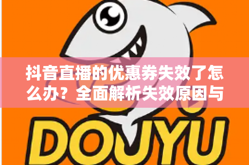 抖音直播的优惠券失效了怎么办?全面解析失效原因与高效解决方法指南 抖音直播的优惠券失效了怎么办?全面解析失效原因与高效解决方法指南