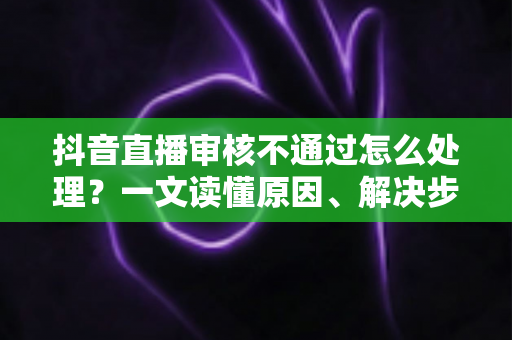 抖音直播审核不通过怎么处理?一文读懂原因、解决步骤与预防技巧(2025实用指南) 抖音直播审核不通过怎么处理?一文读懂原因、解决步骤与预防技巧(2025实用指南)