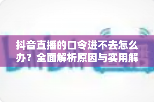 抖音直播的口令进不去怎么办?全面解析原因与实用解决方法指南 抖音直播的口令进不去怎么办?全面解析原因与实用解决方法指南