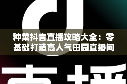 种菜抖音直播攻略大全:零基础打造高人气田园直播间的实战秘籍 种菜抖音直播攻略大全:零基础打造高人气田园直播间的实战秘籍