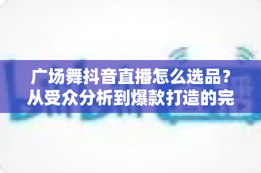 广场舞抖音直播怎么选品?从受众分析到爆款打造的完整选品攻略 广场舞抖音直播怎么选品?从受众分析到爆款打造的完整选品攻略