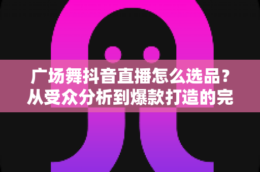 广场舞抖音直播怎么选品?从受众分析到爆款打造的完整选品攻略 广场舞抖音直播怎么选品?从受众分析到爆款打造的完整选品攻略