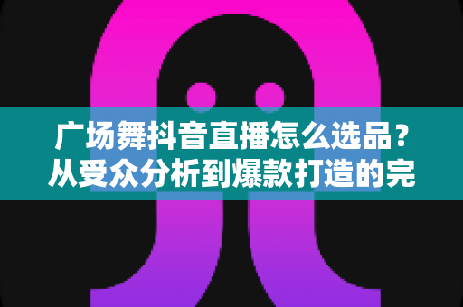 广场舞抖音直播怎么选品?从受众分析到爆款打造的完整选品攻略 广场舞抖音直播怎么选品?从受众分析到爆款打造的完整选品攻略