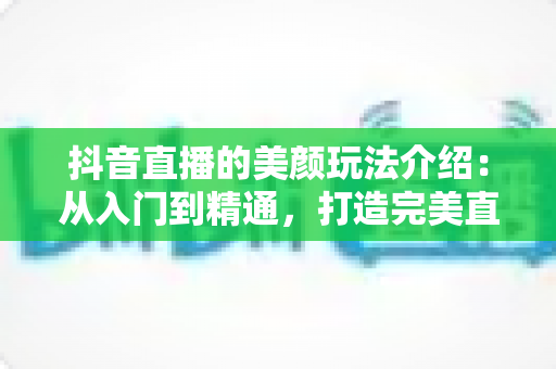 抖音直播的美颜玩法介绍：从入门到精通，打造完美直播形象的完整指南