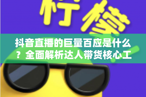 抖音直播的巨量百应是什么?全面解析达人带货核心工具的功能、用法与实操价值 抖音直播的巨量百应是什么?全面解析达人带货核心工具的功能、用法与实操价值