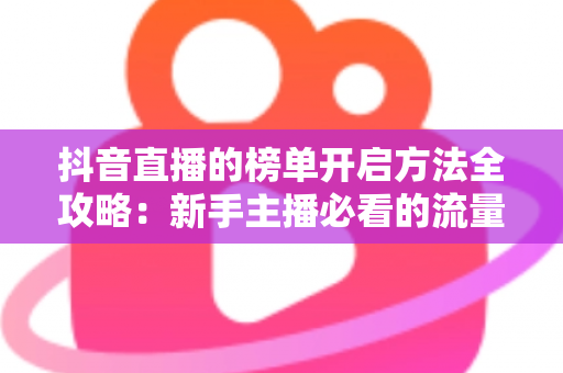 抖音直播的榜单开启方法全攻略:新手主播必看的流量增长实战指南 抖音直播的榜单开启方法全攻略:新手主播必看的流量增长实战指南