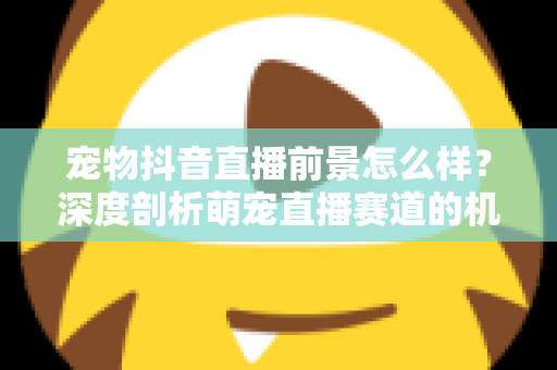 宠物抖音直播前景怎么样?深度剖析萌宠直播赛道的机会、玩法与未来走向 宠物抖音直播前景怎么样?深度剖析萌宠直播赛道的机会、玩法与未来走向