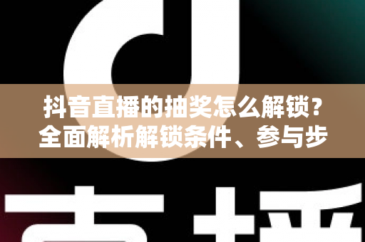 抖音直播的抽奖怎么解锁?全面解析解锁条件、参与步骤与常见问题攻略 抖音直播的抽奖怎么解锁?全面解析解锁条件、参与步骤与常见问题攻略
