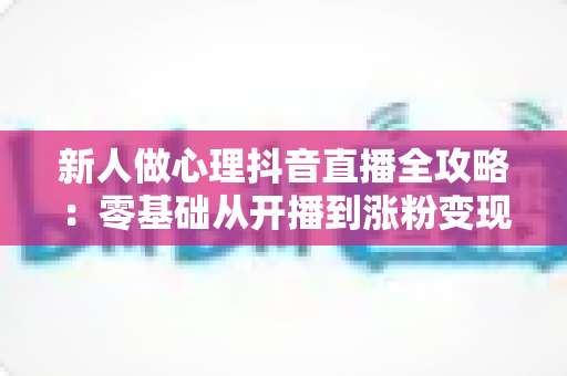 新人做心理抖音直播全攻略：零基础从开播到涨粉变现的实战指南