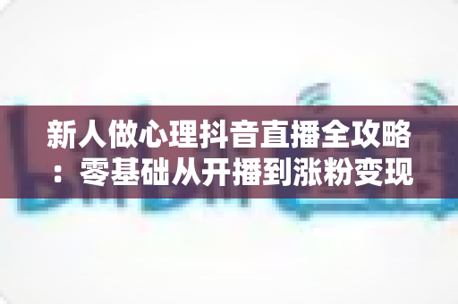 新人做心理抖音直播全攻略：零基础从开播到涨粉变现的实战指南