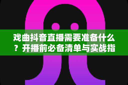 戏曲抖音直播需要准备什么?开播前必备清单与实战指南全解析 戏曲抖音直播需要准备什么?开播前必备清单与实战指南全解析