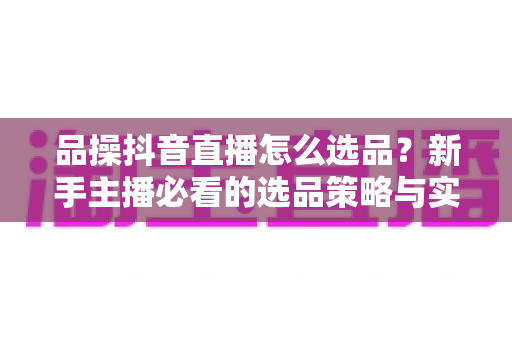 品操抖音直播怎么选品？新手主播必看的选品策略与实战指南