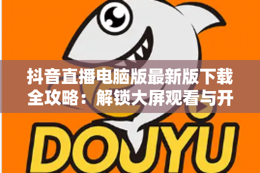 抖音直播电脑版最新版下载全攻略：解锁大屏观看与开播新体验，一文学会安装使用