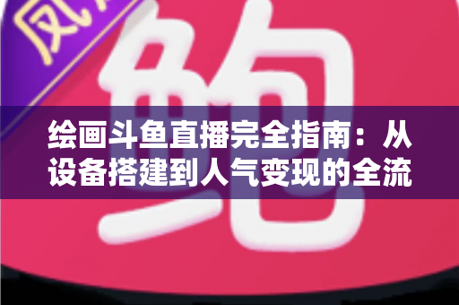 绘画斗鱼直播完全指南：从设备搭建到人气变现的全流程实战手册