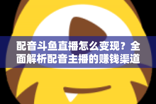 配音斗鱼直播怎么变现？全面解析配音主播的赚钱渠道与实战指南