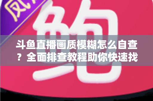 斗鱼直播画质模糊怎么自查?全面排查教程助你快速找回高清观看与直播体验 斗鱼直播画质模糊怎么自查?全面排查教程助你快速找回高清观看与直播体验