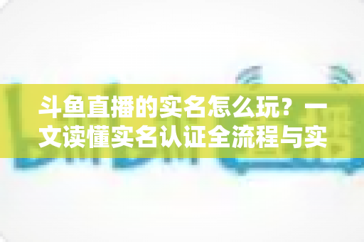 斗鱼直播的实名怎么玩?一文读懂实名认证全流程与实用技巧 斗鱼直播的实名怎么玩?一文读懂实名认证全流程与实用技巧