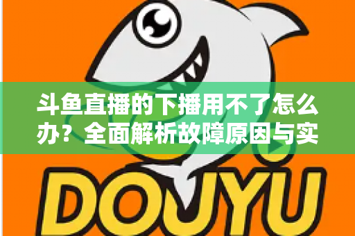斗鱼直播的下播用不了怎么办？全面解析故障原因与实用解决指南