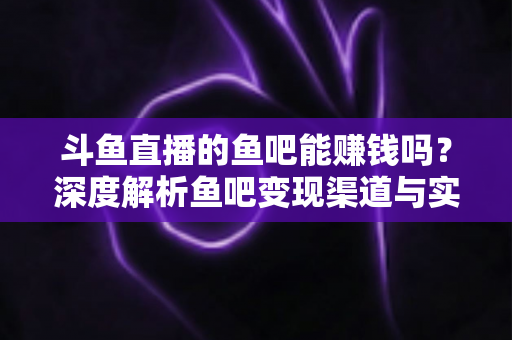 斗鱼直播的鱼吧能赚钱吗？深度解析鱼吧变现渠道与实用赚钱攻略