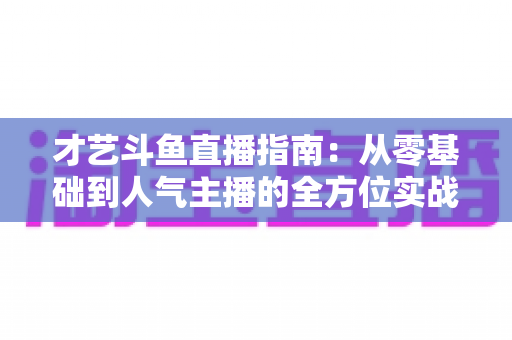 才艺斗鱼直播指南：从零基础到人气主播的全方位实战攻略