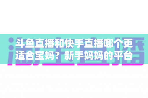 斗鱼直播和快手直播哪个更适合宝妈？新手妈妈的平台选择与变现全攻略