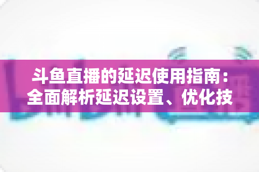 斗鱼直播的延迟使用指南：全面解析延迟设置、优化技巧与常见问题解答