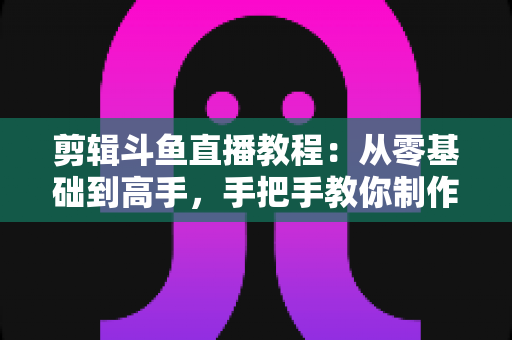 剪辑斗鱼直播教程:从零基础到高手,手把手教你制作爆款直播切片视频 剪辑斗鱼直播教程:从零基础到高手,手把手教你制作爆款直播切片视频
