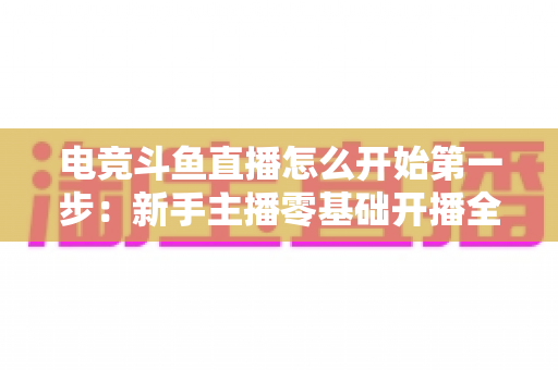 电竞斗鱼直播怎么开始第一步：新手主播零基础开播全流程指南