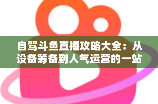 自驾斗鱼直播攻略大全：从设备筹备到人气运营的一站式实用指南