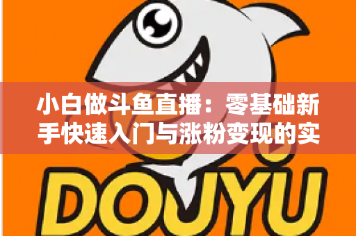 小白做斗鱼直播：零基础新手快速入门与涨粉变现的实战指南