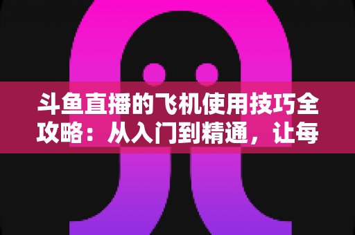 斗鱼直播的飞机使用技巧全攻略:从入门到精通,让每一份礼物都物超所值 斗鱼直播的飞机使用技巧全攻略:从入门到精通,让每一份礼物都物超所值