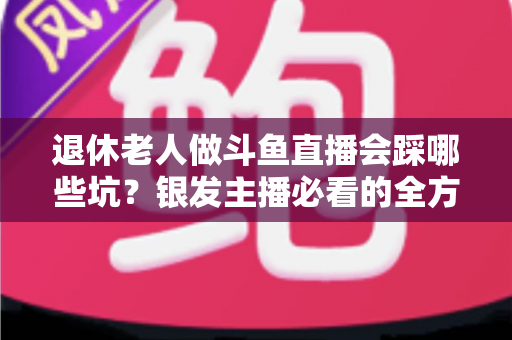 退休老人做斗鱼直播会踩哪些坑？银发主播必看的全方位避坑指南
