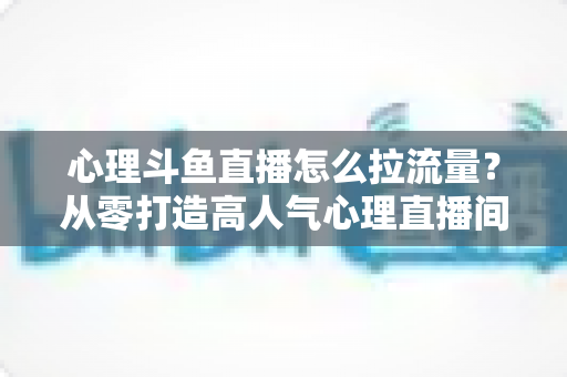 心理斗鱼直播怎么拉流量?从零打造高人气心理直播间的实战引流全攻略 心理斗鱼直播怎么拉流量?从零打造高人气心理直播间的实战引流全攻略